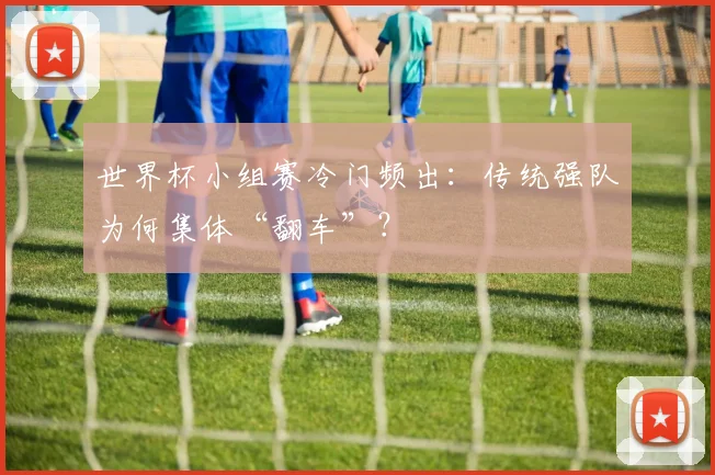 世界杯小组赛冷门频出:传统强队为何集体“翻车”?