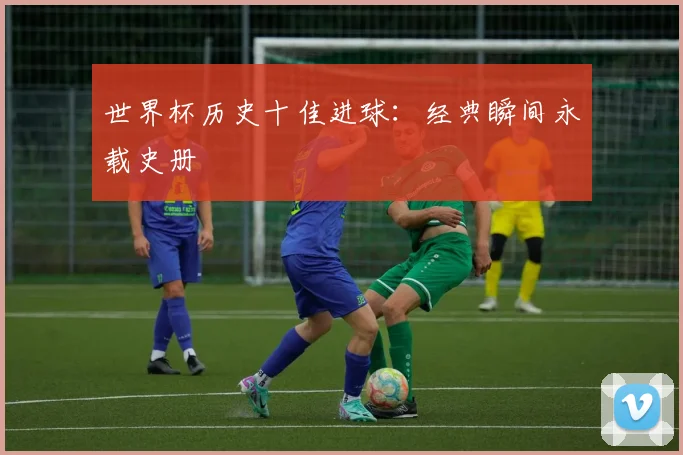 世界杯历史十佳进球:经典瞬间永载史册