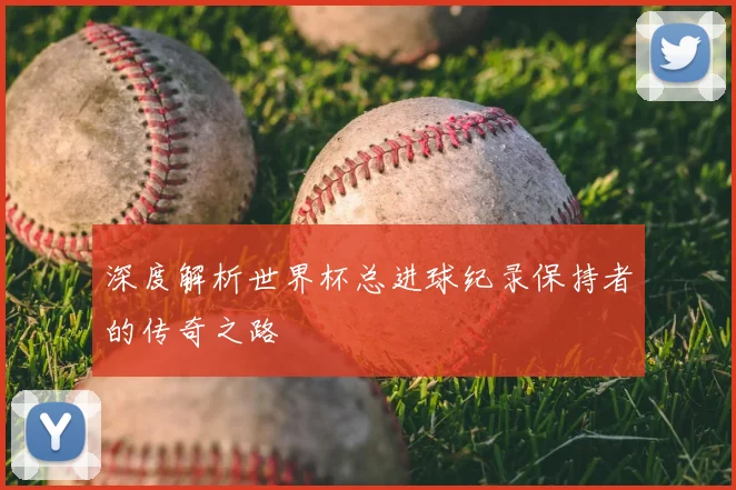 深度解析世界杯总进球纪录保持者的传奇之路