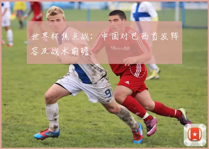 世界杯焦点战:中国对巴西首发阵容及战术前瞻