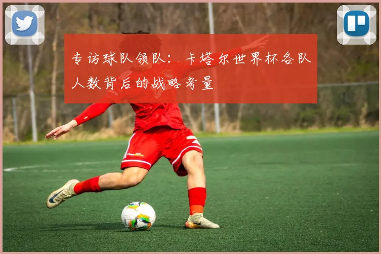 专访球队领队:卡塔尔世界杯各队人数背后的战略考量