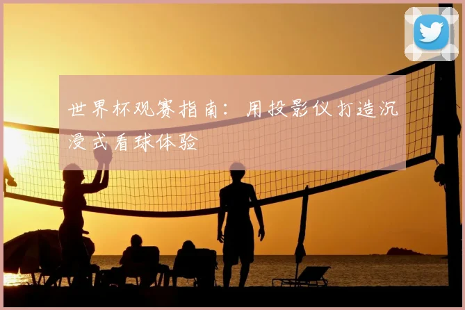 世界杯观赛指南:用投影仪打造沉浸式看球体验