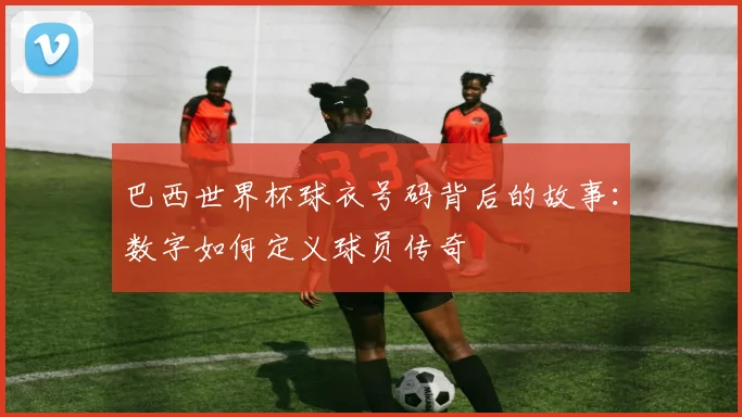 巴西世界杯球衣号码背后的故事：数字如何定义球员传奇