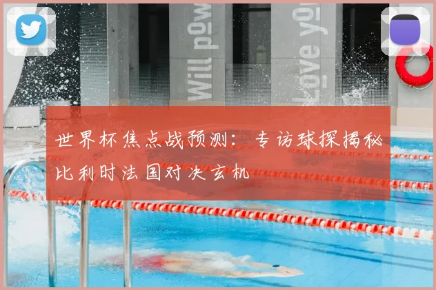 世界杯焦点战预测：专访球探揭秘比利时法国对决玄机