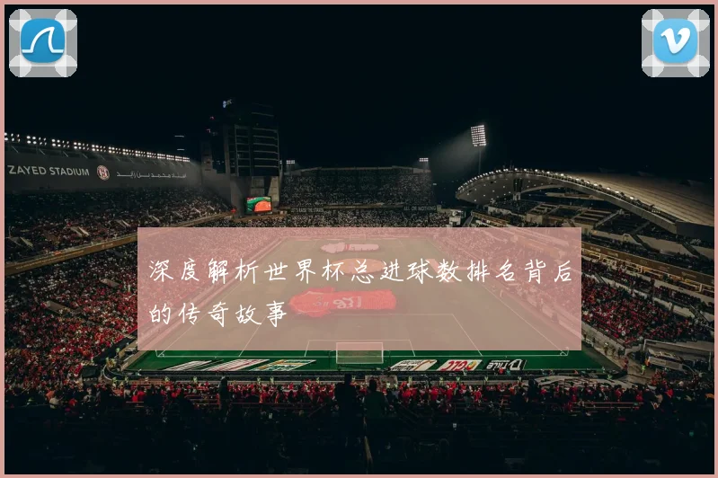 深度解析世界杯总进球数排名背后的传奇故事