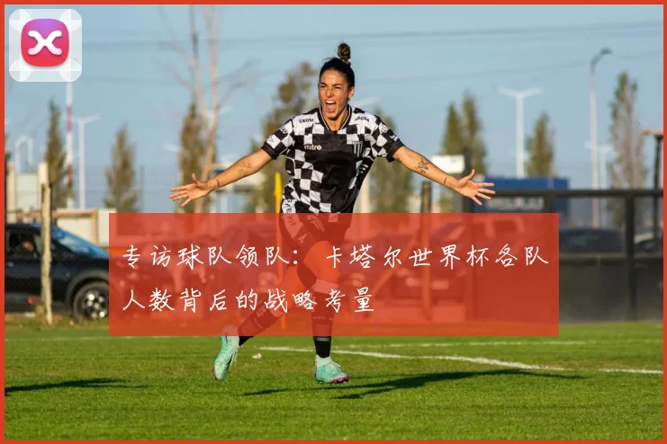 专访球队领队:卡塔尔世界杯各队人数背后的战略考量