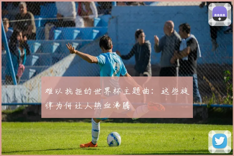 难以抗拒的世界杯主题曲：这些旋律为何让人热血沸腾
