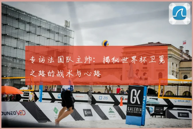 专访法国队主帅:揭秘世界杯卫冕之路的战术与心路