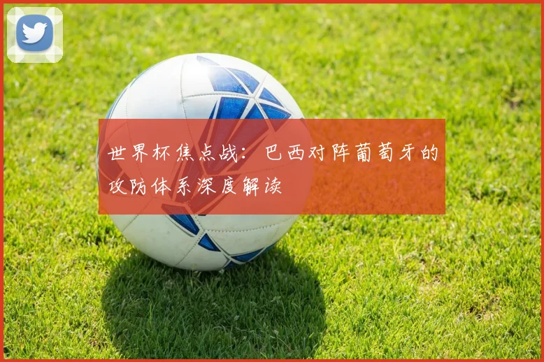 世界杯焦点战:巴西对阵葡萄牙的攻防体系深度解读