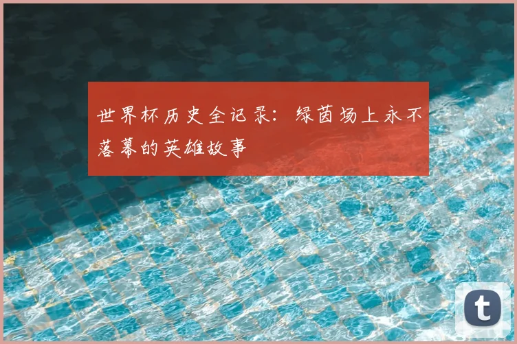 世界杯历史全记录:绿茵场上永不落幕的英雄故事