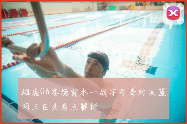 雄鹿G6客场背水一战字母哥对决篮网三巨头看点解析