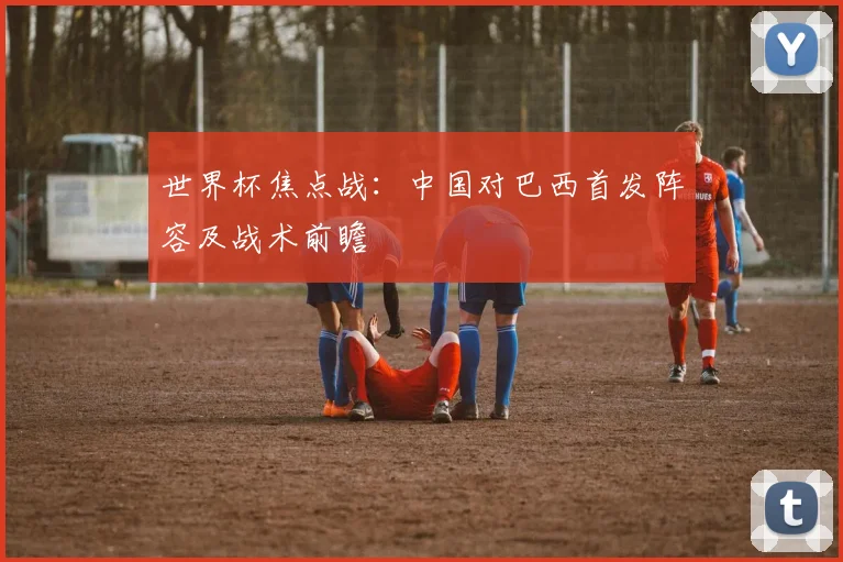 世界杯焦点战:中国对巴西首发阵容及战术前瞻