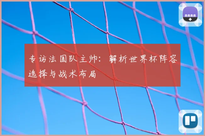 专访法国队主帅:解析世界杯阵容选择与战术布局