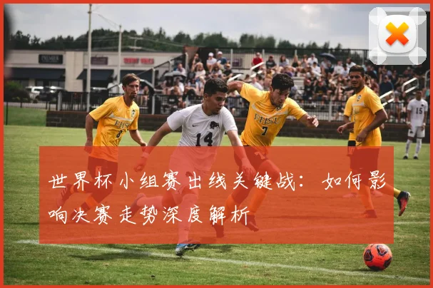 世界杯小组赛出线关键战：如何影响决赛走势深度解析