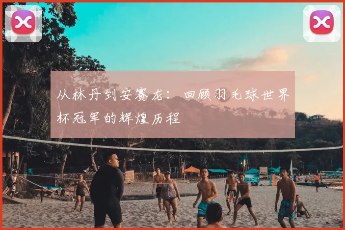 从林丹到安赛龙：回顾羽毛球世界杯冠军的辉煌历程