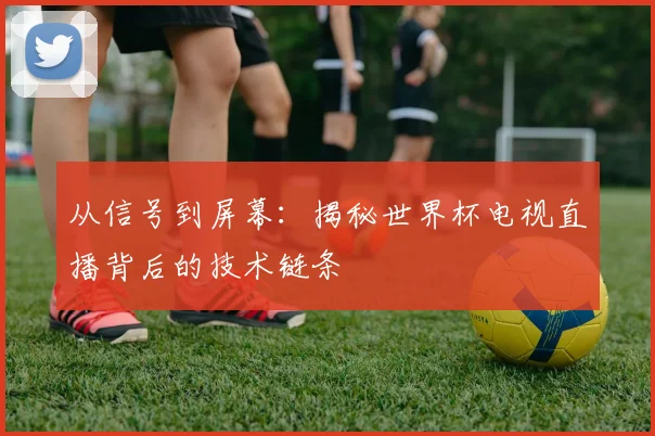 从信号到屏幕：揭秘世界杯电视直播背后的技术链条