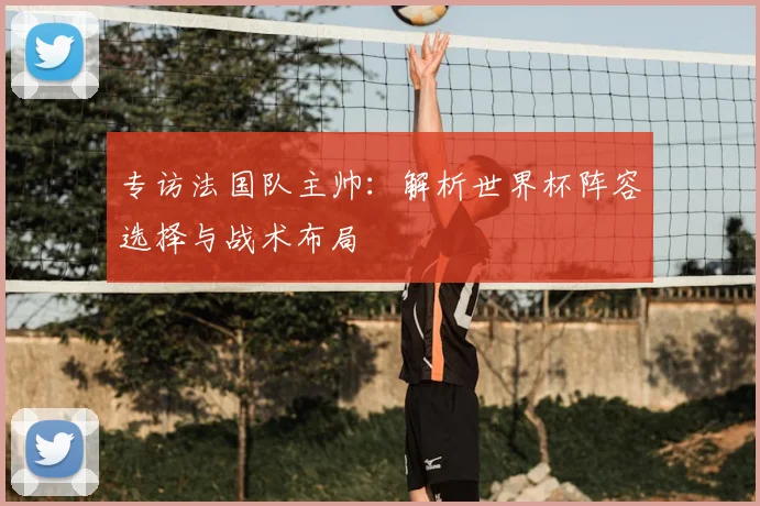 专访法国队主帅:解析世界杯阵容选择与战术布局