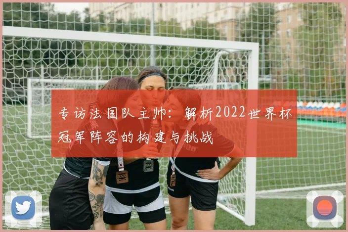 专访法国队主帅：解析2022世界杯冠军阵容的构建与挑战