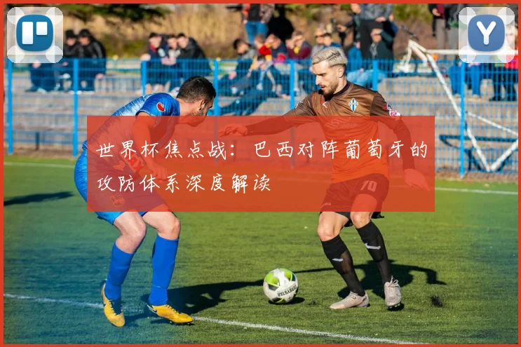世界杯焦点战:巴西对阵葡萄牙的攻防体系深度解读