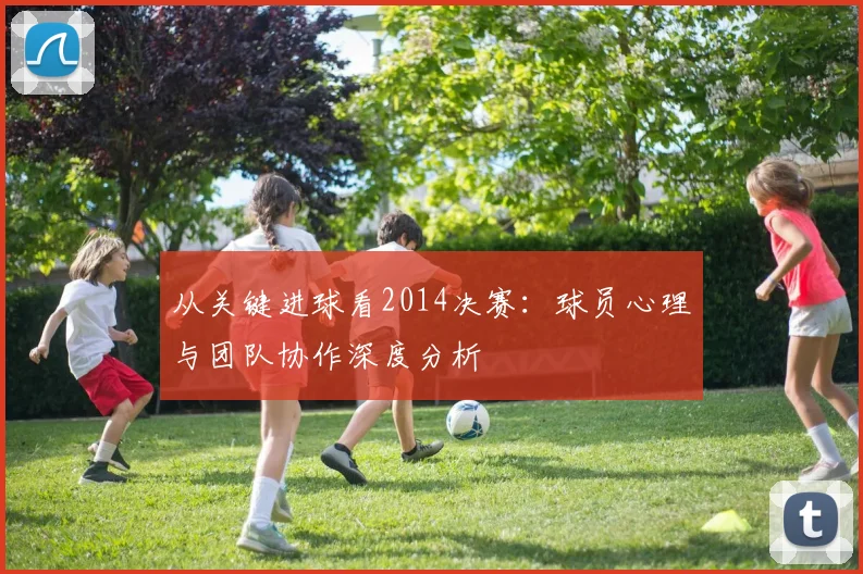 从关键进球看2014决赛:球员心理与团队协作深度分析